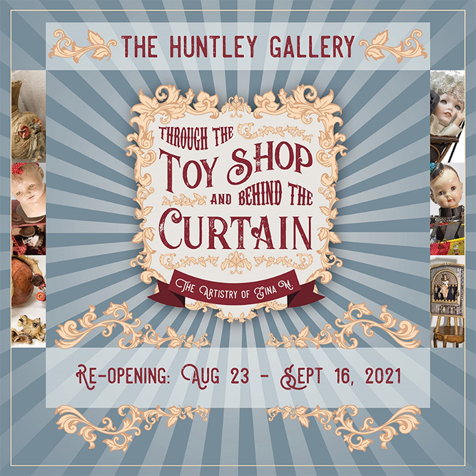 The Huntley Gallery. Through the ToyShop and Behind the Curtain: The Artistry of Gina M Re-Opening Aug 23- Sept 16, 2021