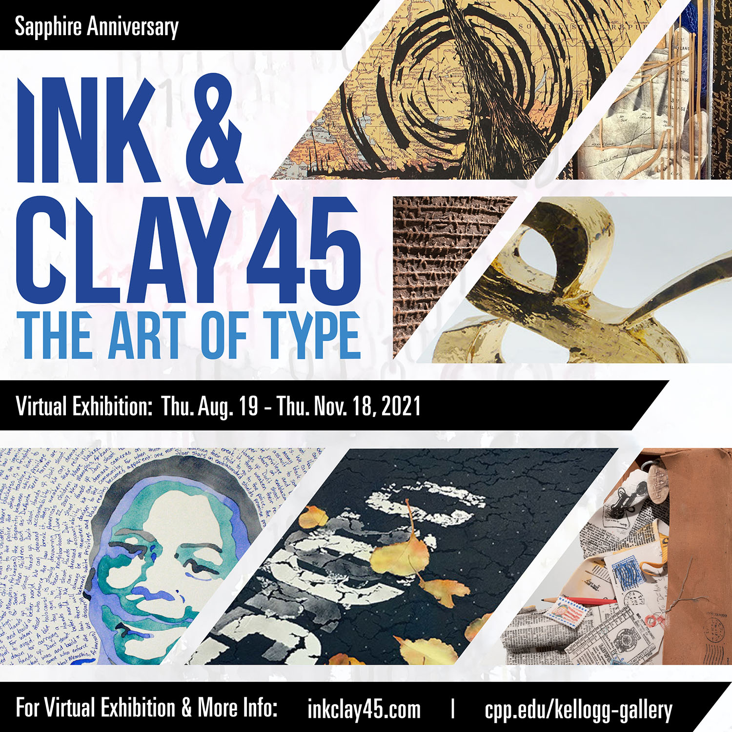 Sapphire Anniversary Ink & Clay 45: The Art of Type Virtual Exhibition: Thu. Aug. 19 - Thu. Nov. 18, 2021 For Virtual Exhibition & More Info: inkclat45.com | cpp.edu/kellogg-gallery