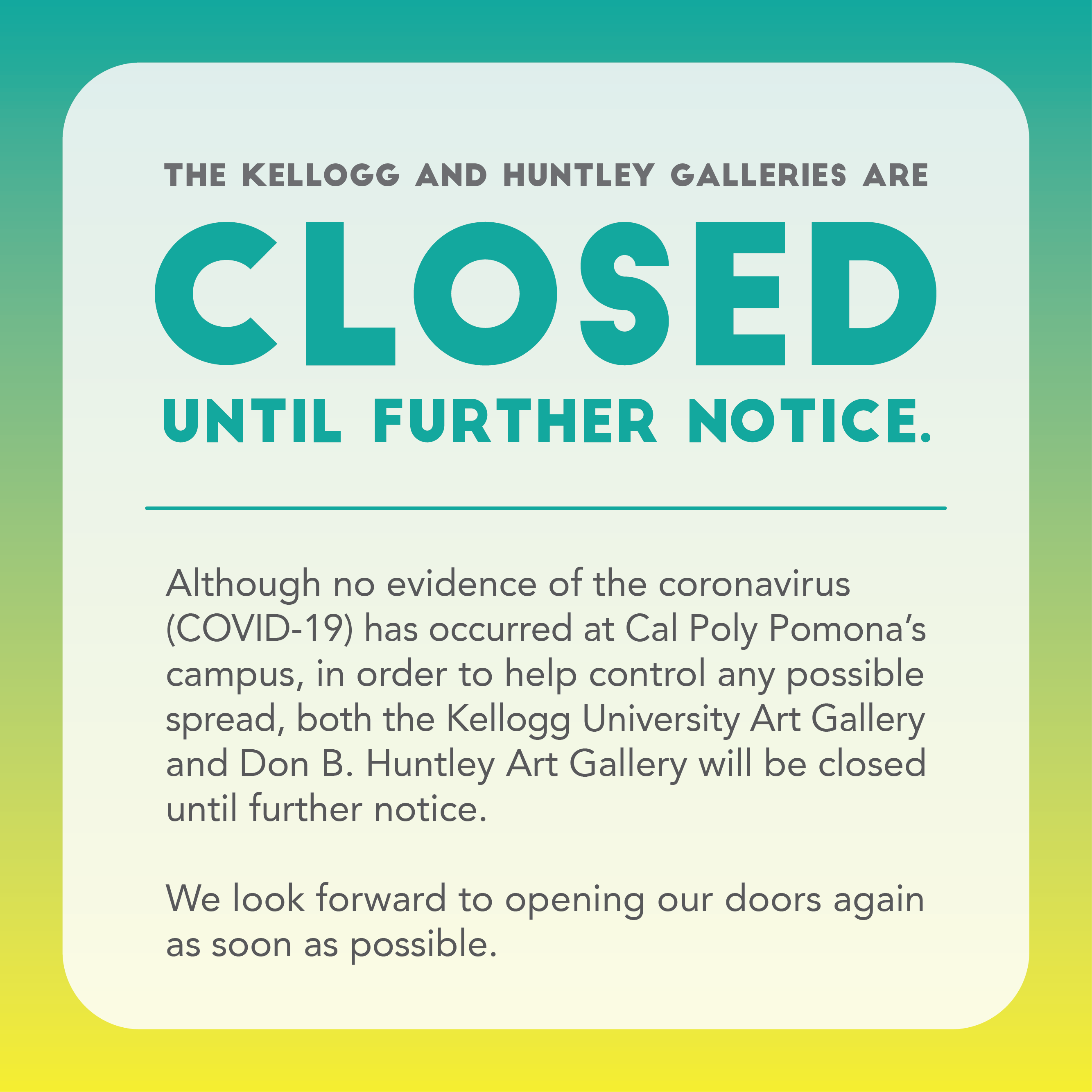 green and yellow graphic with teal and grey text reads: Due to the COVID-19 pandemic, and in order to help control any possible spread, both the Kellogg University Art Gallery and the Don B. Huntley Gallery will be closed until further notice.  We look forward to opening our doors again as soon as possible.