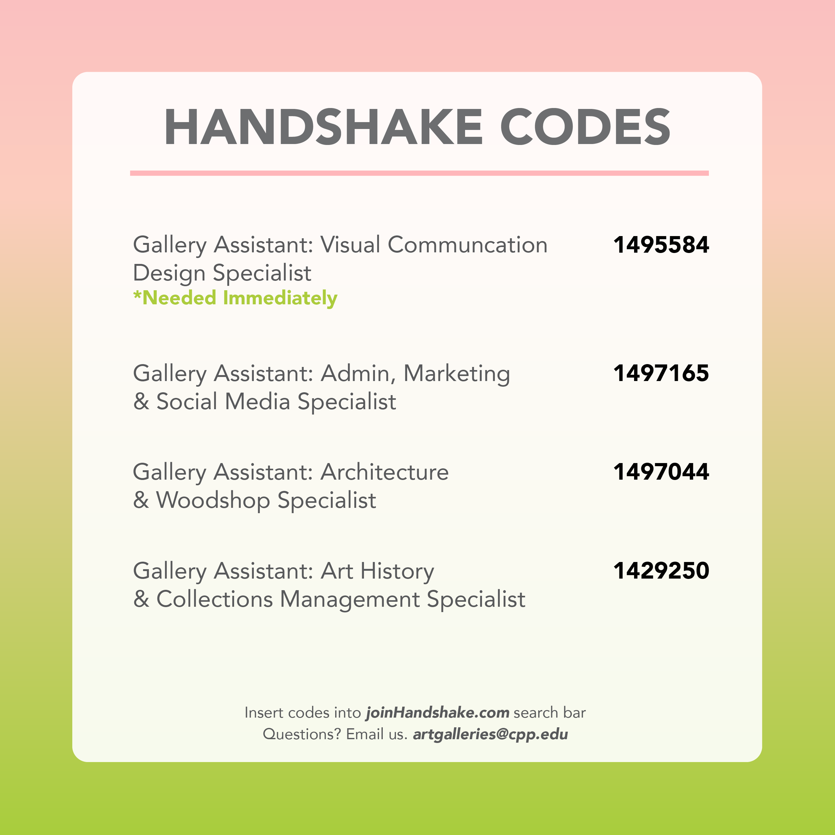 Handshake Codes: • Gallery Assistant: Visual Communication Design Specialist ....................... 1495584 • Gallery Assistant: Admin, Marketing & Social Media Specialist .................. 1497165 • Gallery Assistant: Architecture & Woodshop Specialist............................... 1497044 • Gallery Assistant: Art History & Collections Management Specialist........... 1429250  Insert codes into joinHandshake.com search bar. Questions? Email us at artgalleries@cpp.edu.