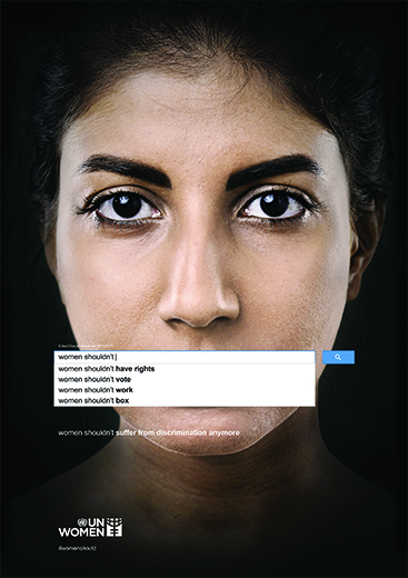 Memac Ogilvy Dubai    UN Women–Women Should Not, 2013   This poster from a series of 4 posters that used genuine Google searches to reveal the widespread prevalence of sexism and discrimination against women. Based on actual searches dated March 9, 2013 the images expose negative sentiments ranging from stereotyping as well as outright denial of women’s rights. For the client, UN Women, the searches confirm the urgent need to continue making the case for women’s rights, empowerment and equality, a cause the organization is pursuing around the world.  