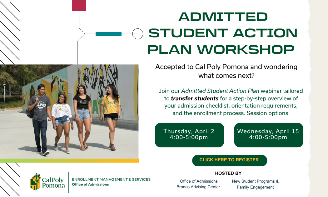 ADMITTED STUDENT ACTION PLAN WORKSHOP Accepted to Cal Poly Pomona and wondering what comes next? Join our Admitted Student Action Plan webinar tailored to transfer students for a step-by-step overview of your admission checklist, orientation requirements, and the enrollment process. Session options: Thursday, April 2 4:00–5:00pm Wednesday, April 15 4:00–5:00pm CLICK HERE TO REGISTER Cal Poly Pomona ENROLLMENT MANAGEMENT & SERVICES Office of Admissions HOSTED BY Office of Admissions Bronco Advising Center New Student Programs & Family Engagement
