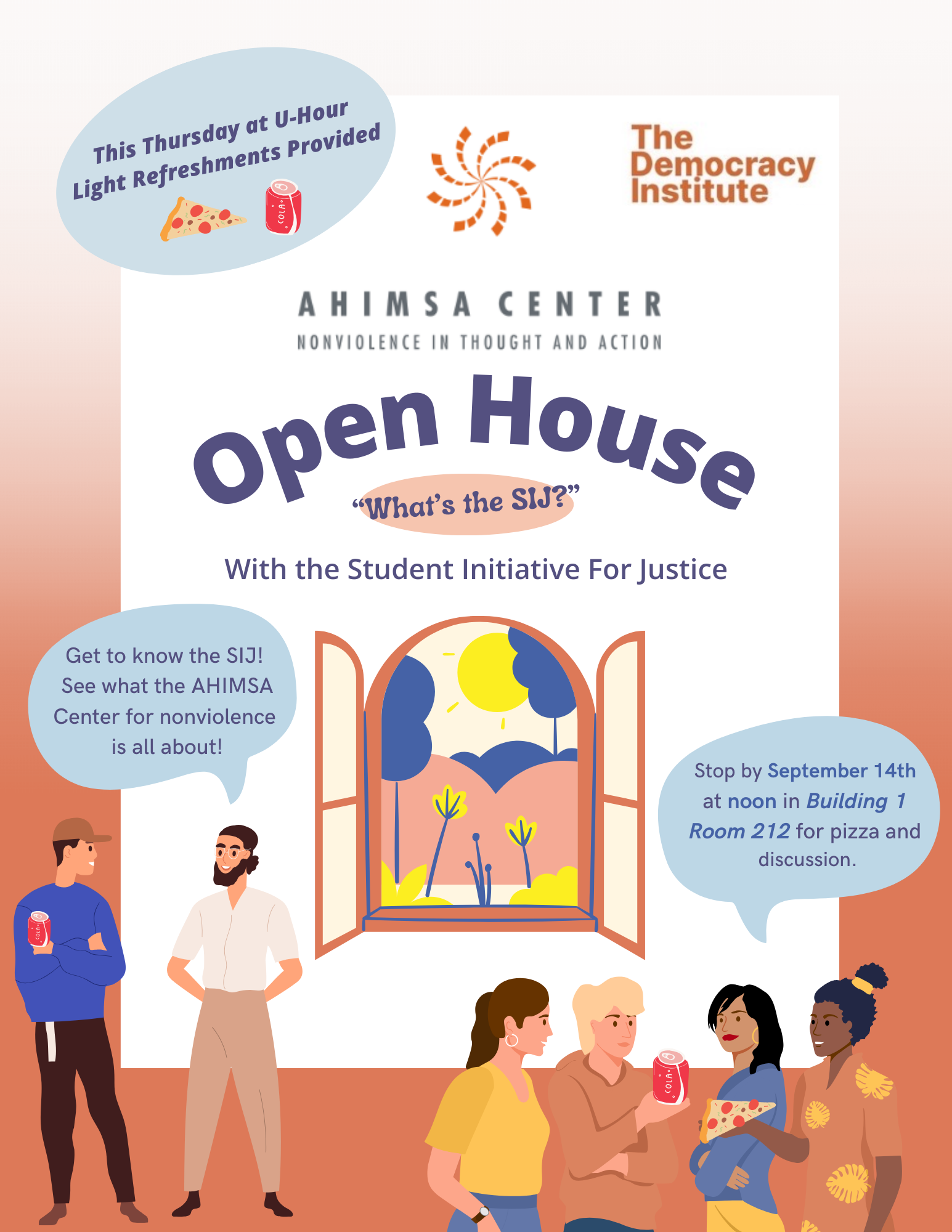 This Thurs U-Hour Light Refreshments Provided.  The Democracy Institute.  Ahimsa Center Nonviolence in Thought and Action. Open House. What is SIJ? What the Student Initiative for Justice. Get to know the SIJ!  See what the AHIMSA Center for nonviolence is all about!  Stop by September 14th at noon in Building 1 Room 212 for pizza and discussion