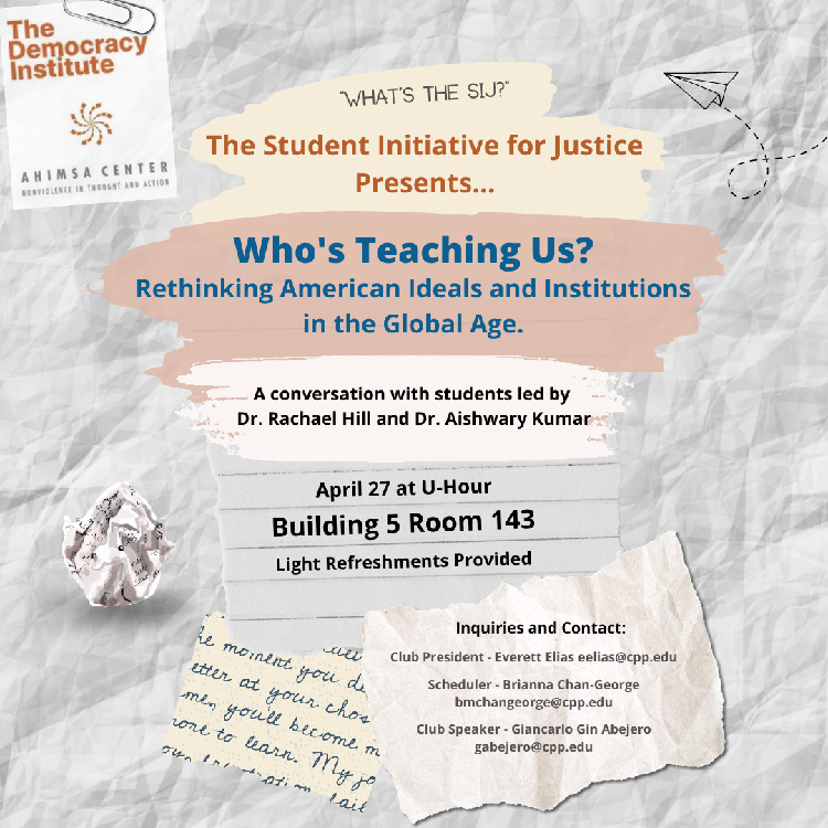 What's the SIJ? The Student Initiative for Justice Presents... Who's Teaching Us? Rethinking American Ideals and Institutions in the Global Age.  A conversation with students led by Dr. Rachael Hill and Dr. Aishwary Kumar.  April 27 at U-Hour. Building 5 Room 143.  Light Refreshments Provided.  Inquiries and Contact: Club President - Everett Elias eelias@cpp.edu - Scheduler - Brianna Chan-George bmchangeorge@cpp.edu; Club Speaker - Giancarlo Gin Abejero gabejero@cpp.edu