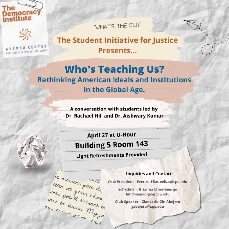 What's the SIJ? The Student Initiative for Justice Presents... Who's Teaching Us? Rethinking American Ideals and Institutions in the Global Age. A conversation with students led by Dr. Rachael Hill and Dr. Aishwary Kumar. April 27 at U-Hour. Building 5 Room 143. Light Refreshments Provided. Inquiries and Contact: Club President - Everett Elias eelias@cpp.edu - Scheduler - Brianna Chan-George bmchangeorge@cpp.edu; Club Speaker - Giancarlo Gin Abejero gabejero@cpp.edu