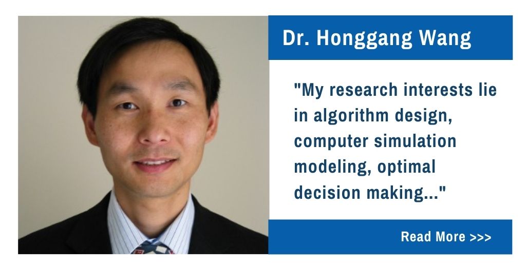 Dr. Honggang Wang.  My research interests lie in algorithm design, computer simulation modeling, optimal decision making...