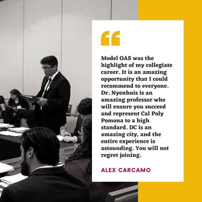  Model OAS was the highlight of my collegiate career. It is an amazing opportunity that I could recommend to everyone. Dr. Nyenhuis is an amazing professor who will ensure you succeed and represent Cal Poly Pomona to a high standard. DC is an amazing city, and the entire experience is astounding. You will not regret joining. alex carcamo