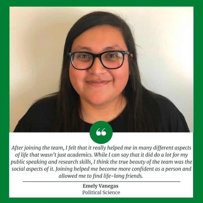 After joining the team, I felt that it really helped me in many different aspects of life that wasn’t just academics. While I can say that it did do a lot for my public speaking and research skills, I think the true beauty of the team was the social aspects of it. Joining helped me become more confident as a person and allowed me to find life-long friends. Emely Vanegas  Political Science