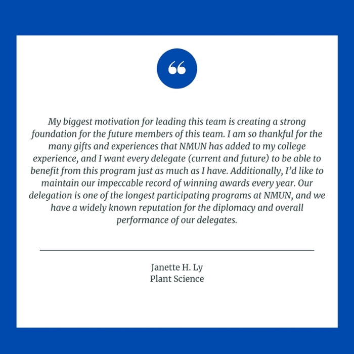 My biggest motivation for leading this team is creating a strong foundation for the future members of this team. I am so thankful for the many gifts and experiences that NMUN has added to my college experience, and I want every delegate (current and future) to be able to benefit from this program just as much as I have. Additionally, I’d like to maintain our impeccable record of winning awards every year. Our delegation is one of the longest participating programs at NMUN, and we have a widely known reputation for the diplomacy and overall performance of our delegates. Janette H. Ly Plant Science
