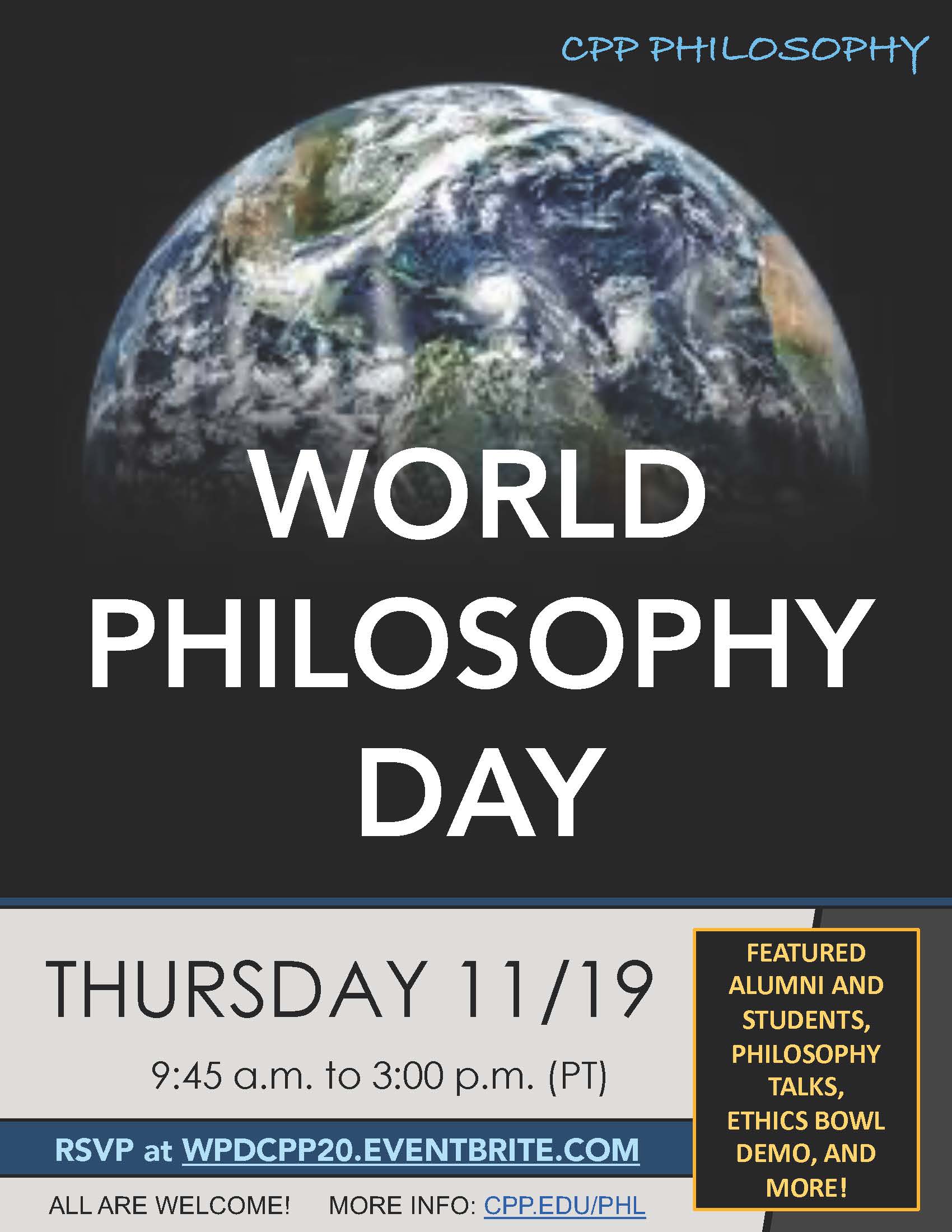 CPP Philosophy. World Philosophy Day. Thursday 11/19. 9:45am to 3:00 pm (PT). RSVP at WPDCPP20.EVENTBRITE.COM. ALL ARE WELCOME! MORE INFO: CPP.EDU/PHL. Featured Alumni and Studetns, Philosophy Talks, Ethics Bowl Demo, and More!