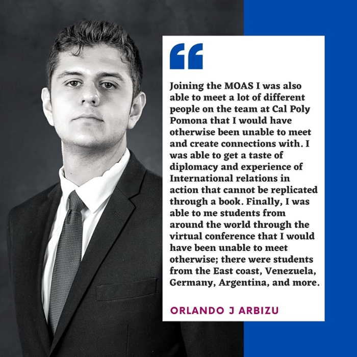 Joining the MOAS I was also able to meet a lot of different people on the team at Cal Poly Pomona that I would have otherwise been unable to meet and create connections with. I was able to get a taste of diplomacy and experience of International relations in action that cannot be replicated through a book. Finally, I was able to me students from around the world through the virtual conference that I would have been unable to meet otherwise; there were students from the East coast, Venezuela, Germany, Argentina, and more. Orlando j arbizu 