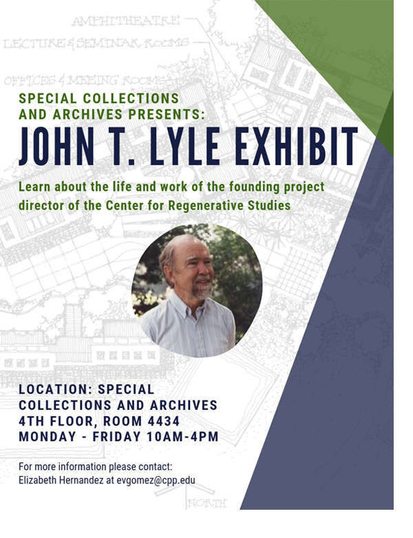 Special collections and archives presents:  John T. Lyle Exhibit.  Learn about the life and work of the founding project director of the Center for Regenerative Studies.  Location: Special Collections and Archives.  4th Floor, Room 4434.  Monday - Friday 10AM - 4PM.  For more information please contact:  Elizabeth Hernandez at evgomez@cpp.edu