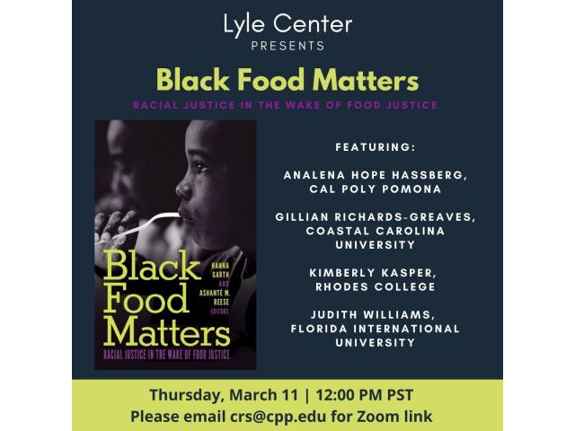 Lyle Center presents. Black Food Matters. Racial Justice in the wake of Food Justice. Featuring: Analena hope hassberg, Cal Poly Pomona. Gillian Richards-Greaves, Coastal Carolina University. Kimberly Kasper, Rhodes College. Judith Williams, Florida International University. Thursday, March 11 | 12:00pm PST. Please email crs@cpp.edu for Zoom link