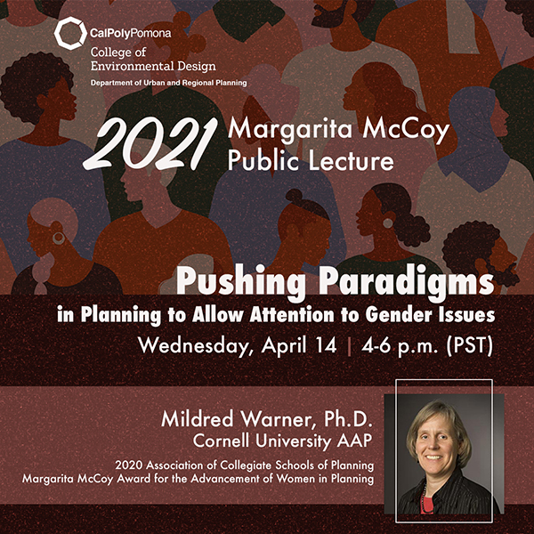 Cal Poly Pomona College of Environmental Design, Department of Urban and Regional Planning.  2021 Margarita McCoy Public Lecture.  Pushing Paradigms in Planning to Allow Attention to Gender Issues.  Wednesday, April 14 | 4-6 p.m. (PST).  Mildred Warner, Ph.D. Cornell University AAP.  2020 Association of Collegiate Schools of Planning Margarita McCoy Award for the Advancement of Women in Planning