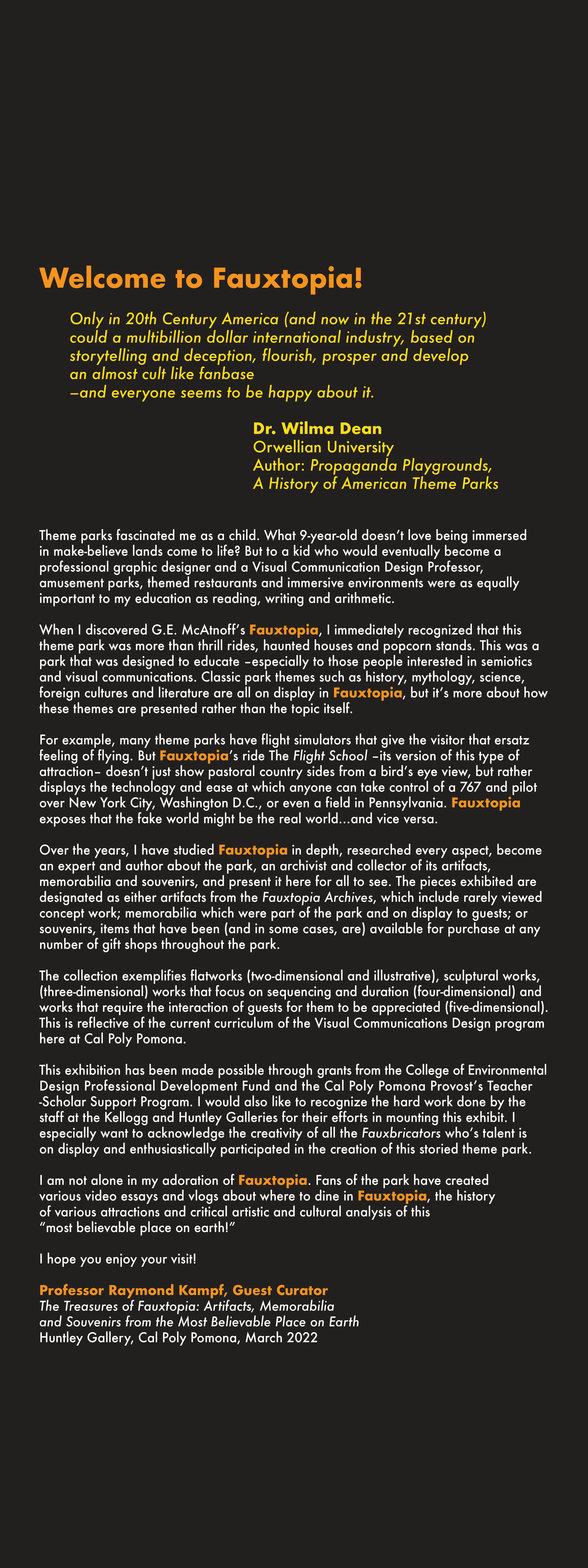 Welcome to the Treasures of Fauxtopia, the most beautiful place on Earth!  Only in 20th Century America (and now in the 21st century) could a multibillion dollar international industry, based on storytelling and deception, flourish, prosper and develop an almost cult like fanbase--and everyone seems to be happy about it.  Dr. Wilma Dean Orwellian University Author: Propaganda Playgrounds, A History of American Theme Parks    Theme parks fascinated me as a child. What 9-year-old doesn't love being immersef in make-believe lands come to life? But to a kid who would eventually become a professional graphic designer and a Visual Commication Design Professor, amusement parks, themed restuarants and immersive environments were as equally important to my education as reading, writing and arithmetic.  When I discovered G.E. McAtnoff's Fauxtopia, I immediately recognized that this theme park was more than thrill rides, haunted houses and popcorn stands. This was a park that was designed to educate-especially to those people interested in semiotics and visual communications. Classic park themes such as history, mythology, science, foreign cultures and literature are all on display in Fauxtopia, but it's more about how those themes are presented rather than the topic itself.   For example, many theme parks have flight simulators that give the visitor that ersatz feeling of flying. But Fauxtopia's ride The Flight School -its version of this type of attraction- doesn't just show pastoral country sides from a bird's eye view, but rather displays the technology and ease at which anyone can take control of a 767 and pilot over New York City, Washington D.C., or even a field in Pennsylvania. Fauxtopia exposes that the fake worked might be the real world...and vice versa.  Over the years, I have studied Fauxtopia in depth, researched every aspect, become an expert and author about the park, an archivist and collector of its artifacts, memorabilia and souvenirs, and present it here for all to see. The pieces exhibited are designated as either artifacts from the Fauxtopia Archives, which include rarely viewed concept work; memorabilia which were part of the park and on display to guests; or souvenirs, items that have been (and in some cases, are) available for purchase at any number of gift shops throughout the park.  The collection exemplifies flatworks (two-dimensional and illustrative), sculptural works, (three-dimensional) works that focus on sequencing and duration (four-dimensional) and works that require the interaction of quests for them to be appreciated (five-dimensional). This is reflective of the current curriculum of the Visual Communications Design program here at Cal Poly Pomona.  This exhibition has been made possible through grants from the College of Environmental Design Professional Development Fund and the Cal Poly Pomona Provost's Teacher-Scholar Support Program. I would also like to recognize the hard work done by the staff at the Kellogg and Huntley Galleries for their efforts in mounting this exhibit. I especially want to acknowledge the creativity of all the Fauxbricators who's talent is on display and enthusiastically participated in the creation of this storied theme park.  I am not alone in my adoration of Fauxtopia. Fans of the park have created various video essays and vlogs about where to dine in Fauxtopia, the history of various attractions and critical artistic and cultural analysis of this "most believable place on earth!"  I hope you enjoy your visit!  Professor Raymond Kampf, Guest Curator The Treasures of Fauxtopia: Artifacts, Memorabilia and Souvenirs from the Most Believable Place on Earth Huntley Gallery, Cal Poly Pomona, March 2022