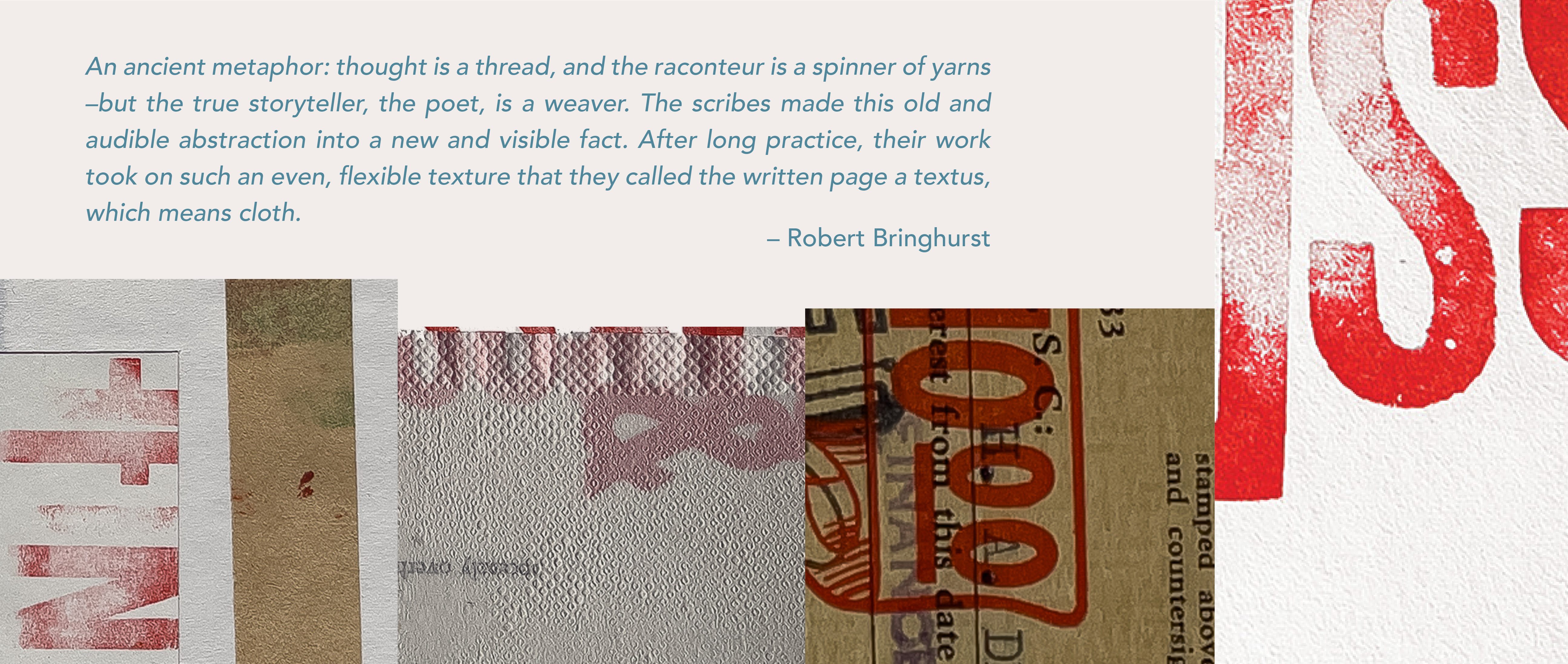 An ancient metaphor: thought is a thread, and the raconteur is a spinner of yarns -but the true storyteller, the poet, is a weaver. The scribes made this old and audible abstraction into a new and visible fact. After long practice, their work took on such an even, flexible texture that they called the written page a textus which means cloth - Robert Bringhurst