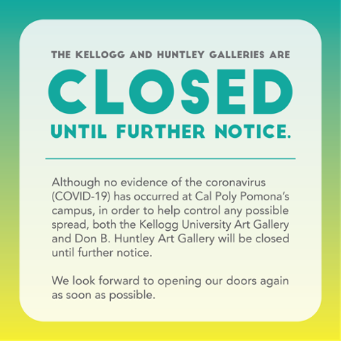 The Kellogg and Huntley Galleries are Closed until further notice. Although no evidence of coronavirus (COVID-19) has occurred at Cal Poly Pomona's campus, in order to help control any possible spread, both the Kellogg University Art Gallery and Don B. Huntley Art Gallery will be closed until further notice. We look forward to opening our doors again as soon as possible