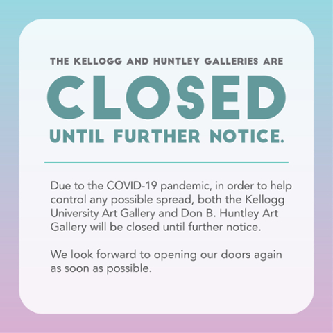 The Kellogg and Huntley Galleries are Closed until further notice.  Due to the COVID-19 pandemic, in order to help control any possible spread, both the Kellogg University Art Gallery and Don B. Huntley Art Gallery will be closed until further notice.  We look forward to opening our doors again as soon as possible.