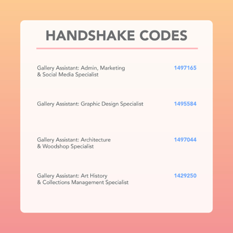 Handshake Codes.  Gallery Assistant:  Admin, Marketing and Social Media 1497165.  Gallery Assistant: Graphic Design Specialist 1495584. Gallery Assistant:  Architecture and Woodshop Specialist 1497044.  Gallery Assistant:  Art History and Collections Management Specialist 1429250