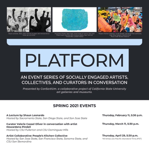 PLATFORM: An event series of socially engaged artists, collectives, and curators in conversation; presented by ConSortiUm, a collaborative project of California State University art galleries and museums  SPRING 2021 EVENT INFORMATION Shaun Leonardo Thursday, February 11, 5:30 pm Hosted by San Jose State, San Diego State, and Sacramento State Valerie Cassel Oliver, Curator of Modern and Contemporary Art at the Virginia Museum of Fine Arts in conversation with artist Howardena Pindell Thursday, March 11, 5:30 pm Hosted by Grand Central Art Center, CSU Fullerton, Begovich Gallery, CSU Fullerton, and CSU Dominguez Hills People’s Kitchen Collective Thursday, April 29, 5:30 pm Hosted by San Jose State, San Francisco State, Sonoma State, and CSU San Bernardino