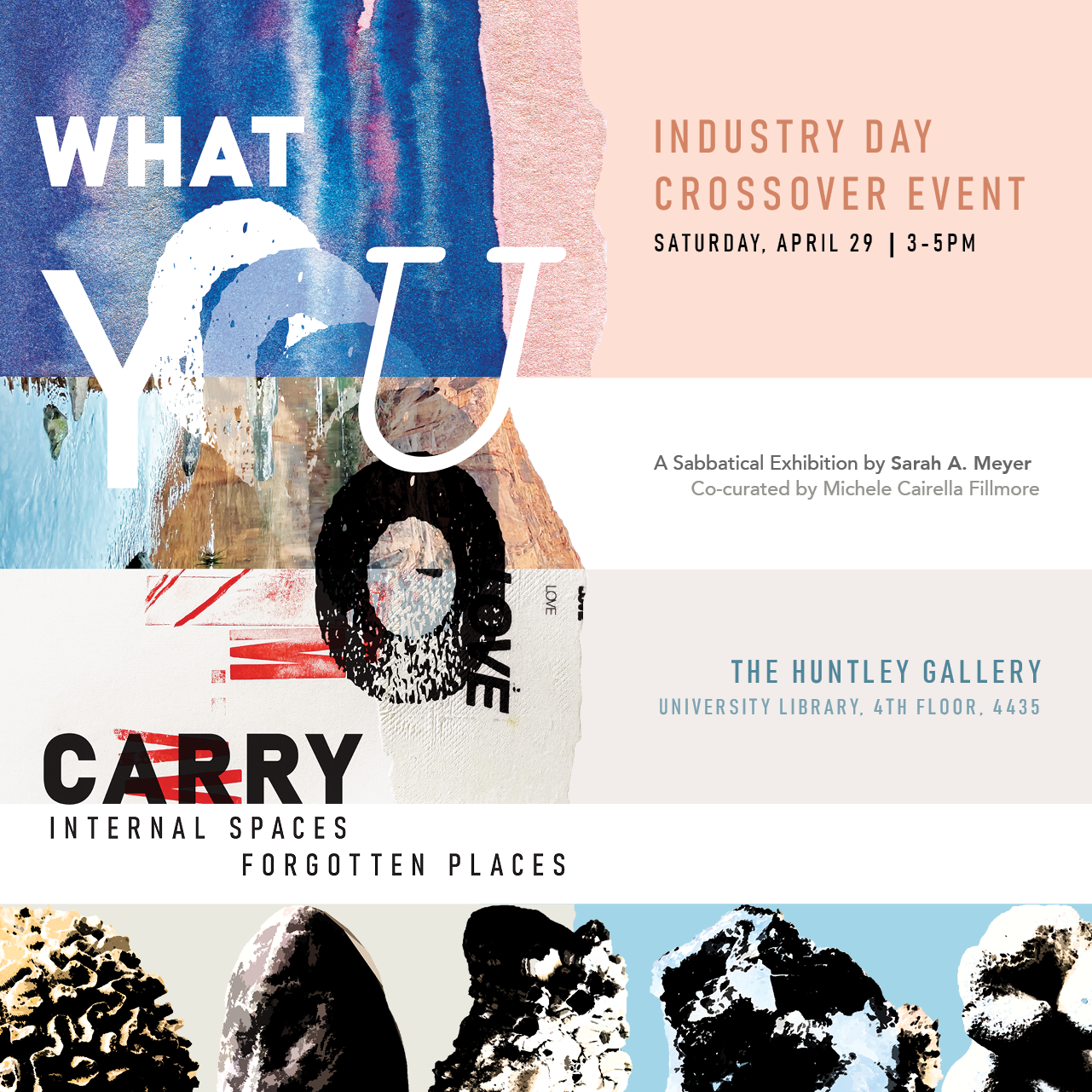 "What You Carry: Internal Spaces, Forgotten Places" |Industry Day Crossover Event, Saturday, April 29 | 3-5 PM, A Sabbatical Exhibition by Sarah A. Meyer, Co-curated by Michele Cairella Fillmore, The Huntley Gallery University Library, 4th Floor 4435