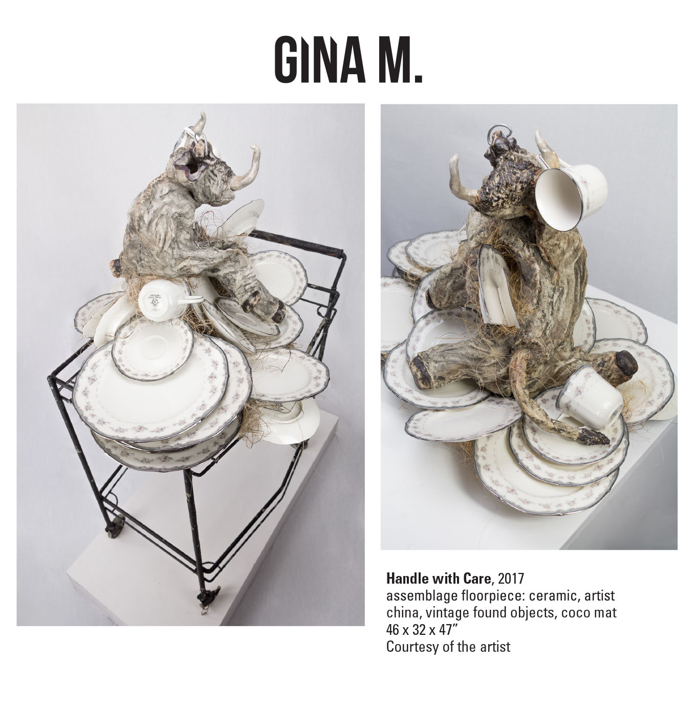 Gina M., Handle with Care, 2017. Assemblage floorpiece: ceramic, artist china, vintage found objects, coco mat. 46 x 32 x 47” Courtesy of the artist. The ‘bull in a china shop’ idiom is turned on itself in the ceramic and oxide sculpture Handle with Care. A toy bull, after assaulting a stack of china, twists with rage as a shattered platter pierces his side and stuffing spills out. I used my own wedding china to create this piece giving the china a chance to get even  .  In all my work there is a whimsy with a dark side. My personal narrative uses innocent childhood imagery like teddy bears, toys, and puppets to create the reactionary expressions of my inner emotional life. When something happens to me and triggers a buried emotion, a lost sentiment or a hidden pain, I must reconstruct and resurrect it outside of myself and find the story behind it.     Combining assemblage with ceramics fills my current body of work. The homespun construction and textured surfaces simulate threadbare fabric and tattered fur.     I select materials based on their authenticity to my process. I choose clay because of its fragility, its relationship to the earth, and its tradition in arts and craft. I incorporate recycled materials such as wood and found objects because of their nostalgia and reference to aging, decay and decomposition.