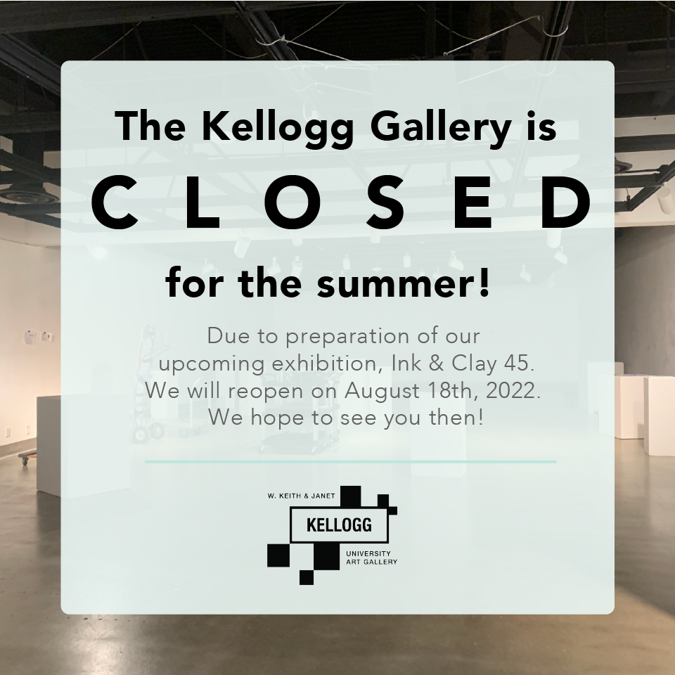 The kellogg gallery is closed for the summer! Due to preparation of our  upcoming exhibition, Ink & Clay 45. We will reopen on August 18th, 2022.  We hope to see you then!