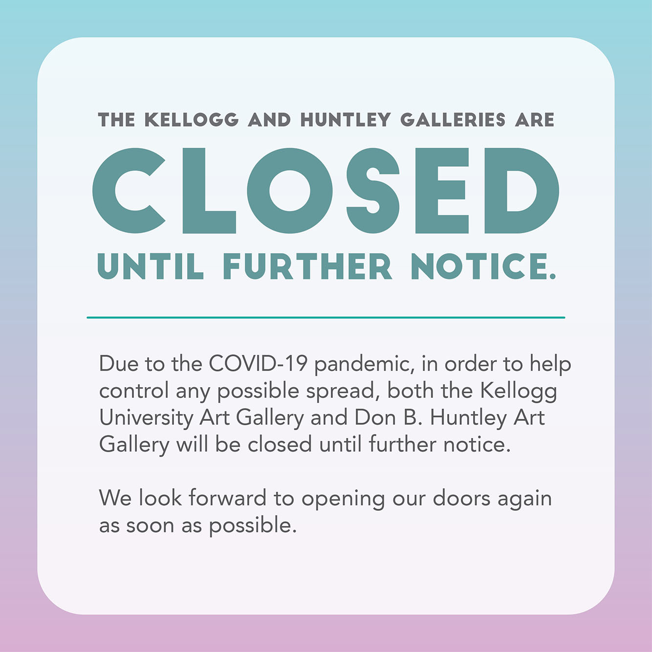 Blue and purple graphic with dark teal and grey text reads: Due to the COVID-19 pandemic, and in order to help control any possible spread, both the Kellogg University Art Gallery and the Don B. Huntley Gallery will be closed until further notice. We look forward to opening our doors again as soon as possible.