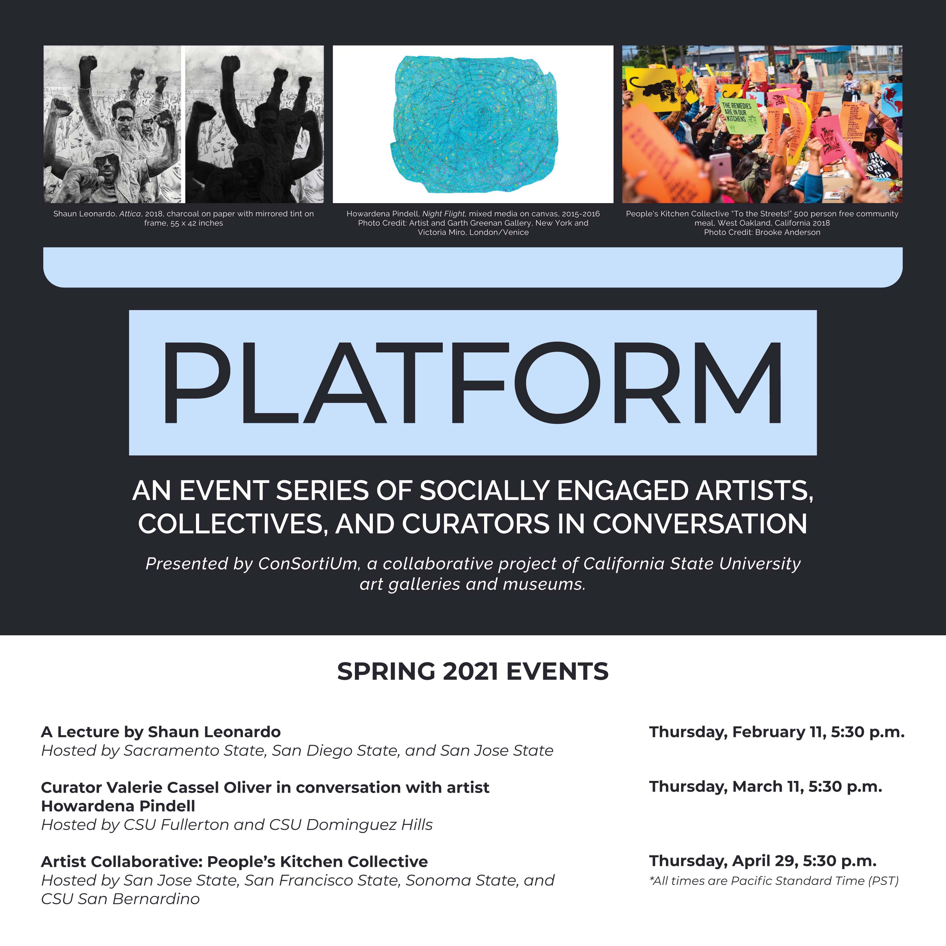 Blue and grey graphic with three images at the top: Black and white image of people holding a fist up. Side by side with the same image, but the forms of the people are blacked out” Image caption: “Shaun Leonardo, Attica, 2018, charcoal on paper with mirrored tint on frame, 55 x 42 inches” Image of blue organic-rectangle rug-like object with small colorful dots. Image caption: “Howardena Pindell, Night Flight, mixed media on canvas, 2015-2016 Photo Credit: Artist and Garth Greenan Gallery, New York and Victoria Miro, London/Venice” Image of group of people holding colorful signs. One sign reads “the remedies are in our kitchens” Image caption: “People's Kitchen Collective “To the Streets!” 500 person free community meal, West Oakland, California 2018 Photo Credit: Brooke Anderson” Graphic reads: Platform: AN EVENT SERIES OF SOCIALLY ENGAGED ARTISTS, COLLECTIVES, AND CURATORS IN CONVERSATION Presented by ConSortiUm, a collaborative project of California State University art galleries and museums. SPRING 2021 EVENTS A Lecture by Shaun Leonardo Hosted by Sacramento State, San Diego State, and San Jose State Thursday, February 11, 5:30 p.m. Curator Valerie Cassel Oliver in conversation with artist Howardena Pindell Hosted by CSU Fullerton and CSU Dominguez Hills Thursday, March 11, 5:30 p.m. Artist Collaborative: People’s Kitchen Collective Hosted by San Jose State, San Francisco State, Sonoma State, and CSU San Bernardino Thursday, April 29, 5:30 p.m. *All times are Pacific Standard Time (PST)