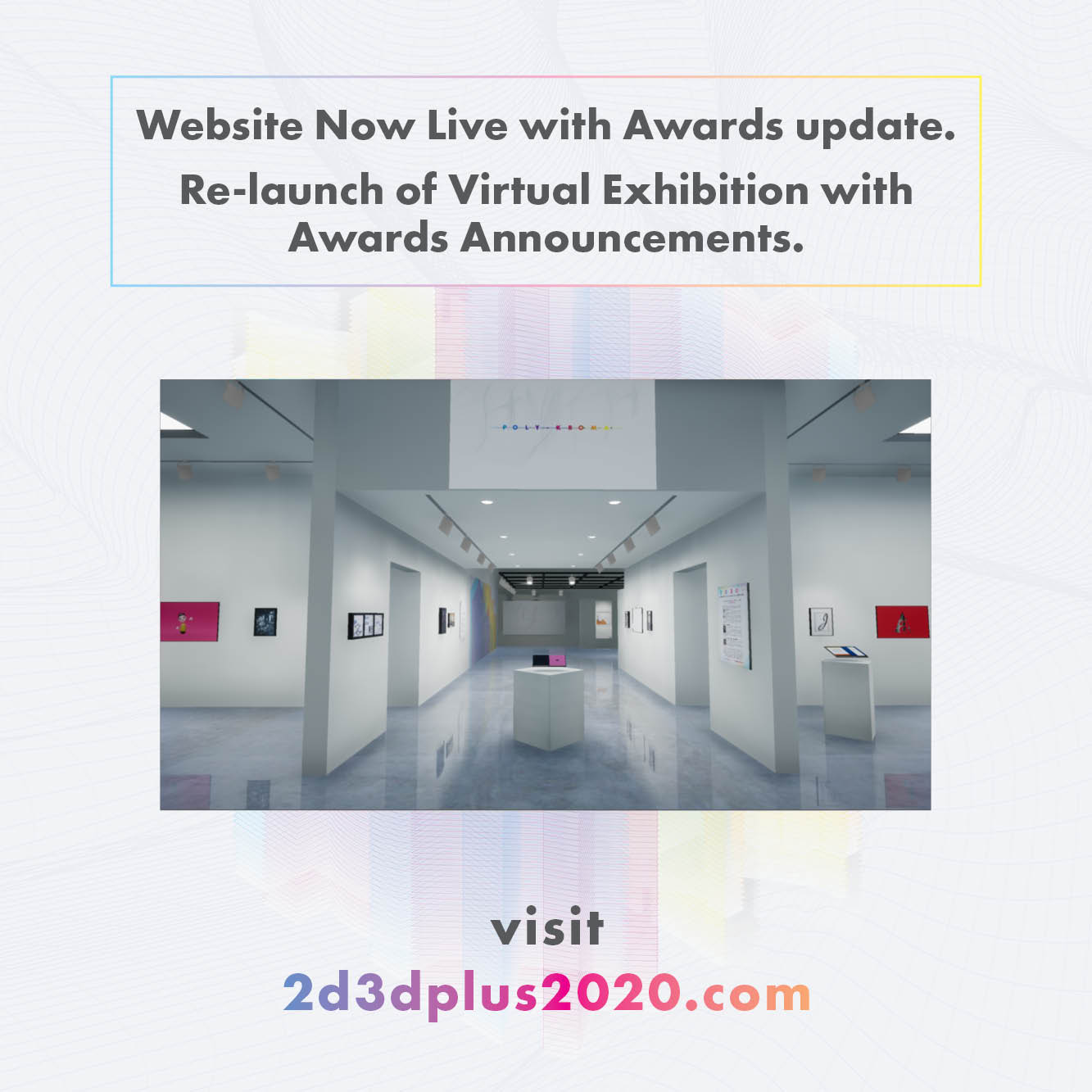Graphic with grey text that reads 'Website Now Live with Awards update. Re-launch of Virtual Exhibition with Awards Announcements. Visit 2d3dplus2020.com' Image of inside of a 3d modeled Kellogg Gallery with student artwork in it.