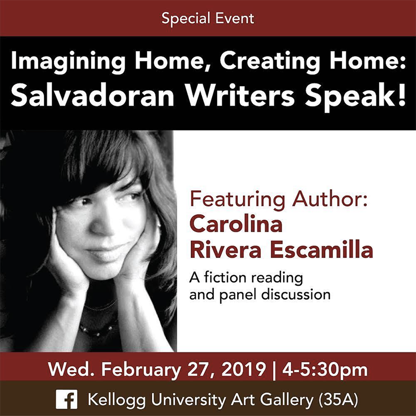 special event: imagining home, creating home: Salvadorian writers speak! featuring author Carolina Rivera Escamilla. A fiction reading and panel discussion. Wed February 27, 2019 4-5:30pm. Facebook: Kellogg University Art Gallery
