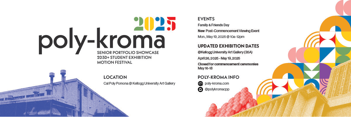 poly kroma senior portfolio showcase 2D3D+ student exhibition motion festival loction cpp keellogg university art gallery events industry day senior portfolio showcase apr. 26 12-4pm 2D3D+ student exhibition may 1 6-8pm motion festival may 8-9pm family and friends day may 18 12-4pm 