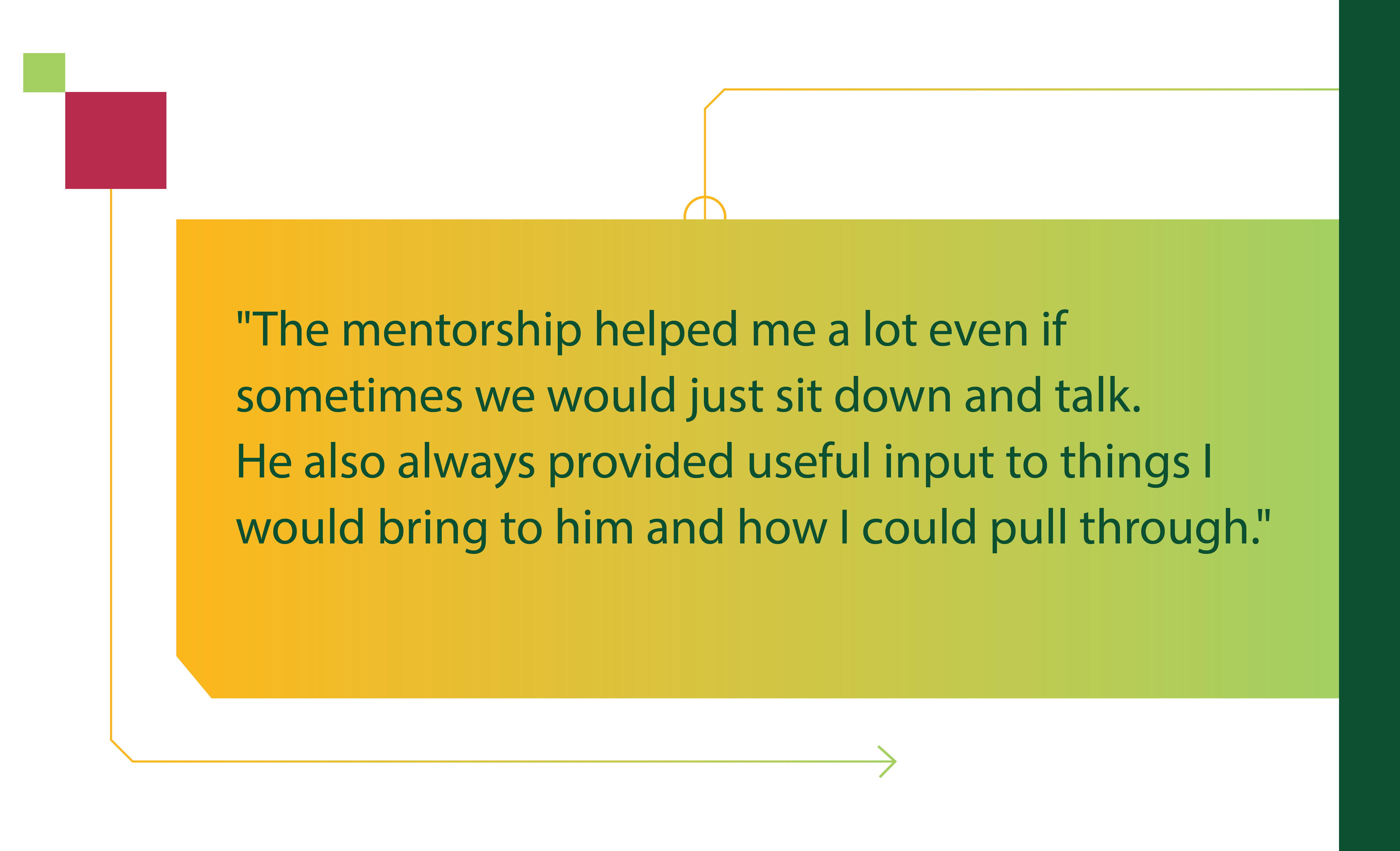 The mentorship helped me a lot even if sometimes we would just sit down and talk. He also always provided useful input to things I would bring to him and how I could pull through.