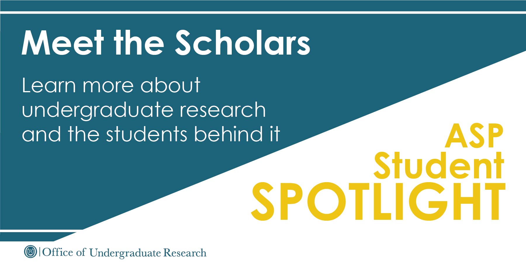 Image is cut diagonally, with the top portion being a teal background with the following text: Meet the Scholars, learn more about undergraduate research and the students behind it. The bottom half of the image is on a white background with the text: ASP Student Spotlight