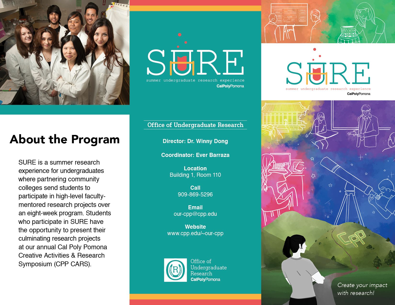 SURE Brochure Outside Page: First Column: About the Program, SURE is a summer research experience for undergraduates where partnering community colleges send students to participate in high-level faculty-mentored research projects over an eight-week program. Students who participate in SURE have the opportunity to present their culminating research projects at our annual Cal Poly Pomona Creative Activities & Research Symposium (CPP CARS). Second column: Office information: Office of Undergraduate Research, Director: Dr. Winny Dong, Coordinator: Ever Barraza, Location: Building 1, Room 110, Phone number: 909-869-5296, E-mail: our-cpp@cpp.edu