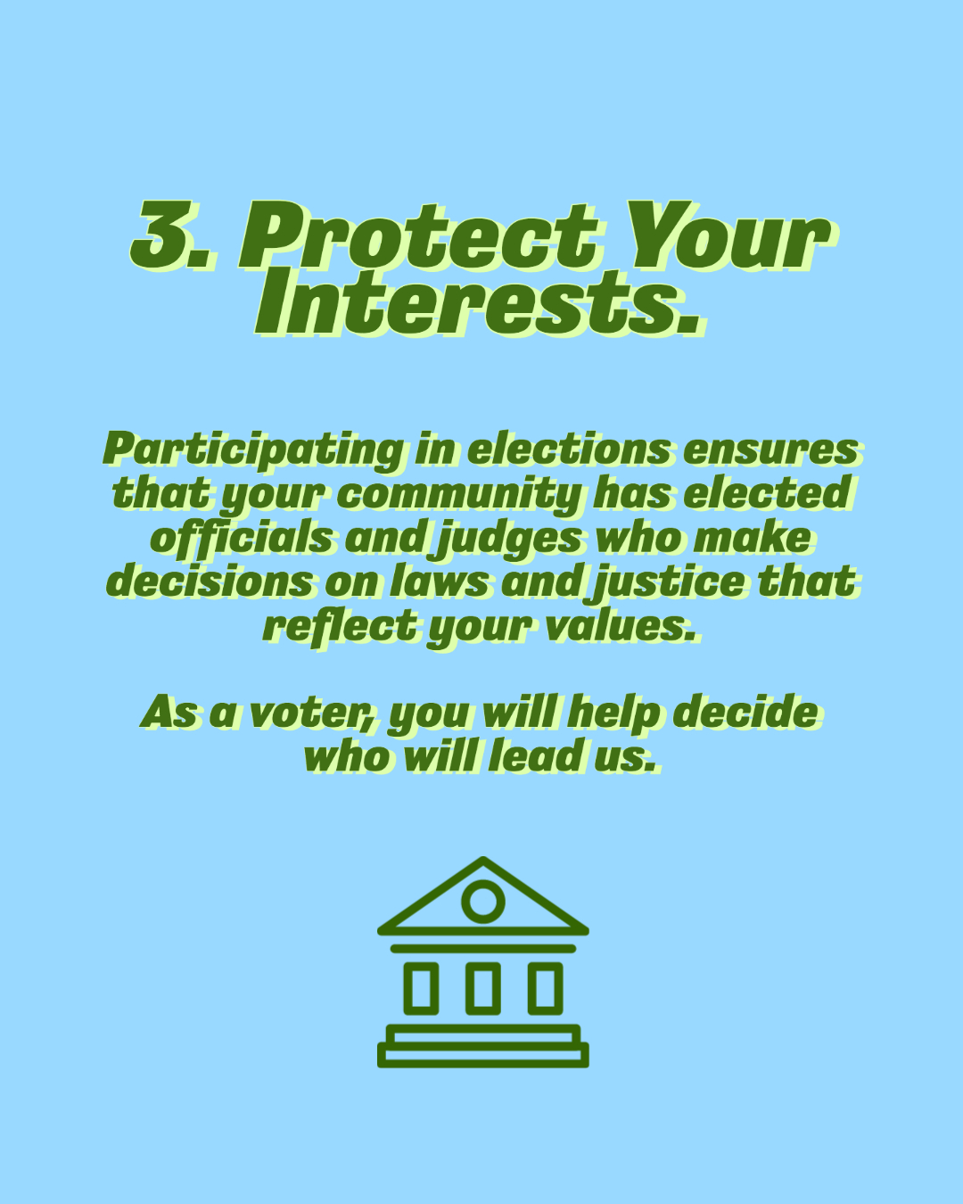 Protect your interests. Participating in elections ensures that your community has elected officials and judges who make decisions on laws and justice that reflects you values. As a voter, you will help decide who will lead us