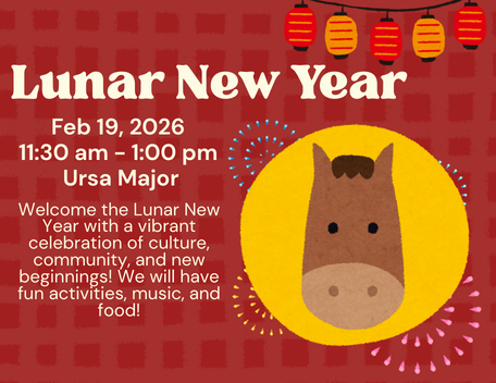 Lunar New Year Feb 19, 2026  11:30 am - 1:00 pm  Ursa Major Welcome the Lunar New Year with a vibrant celebration of culture, community, and new beginnings! We will have fun activities, music, and food!