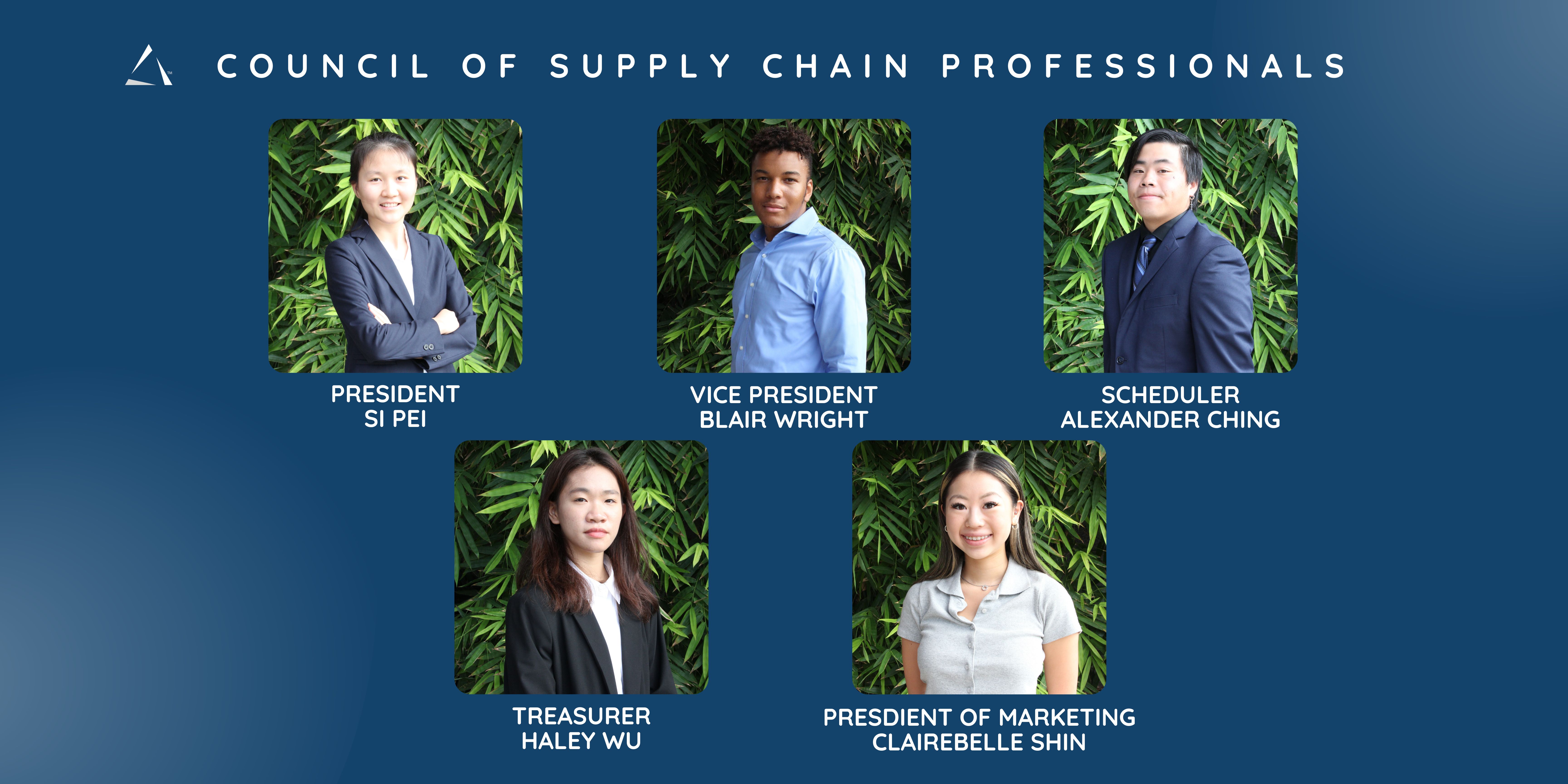 Council of Supply Chain Professionals.  President Si Pei. Vice President Blair Wright. Scheduler Alexander Ching. Treasurer Haley Wu. President of Marketing Clairebelle Shin